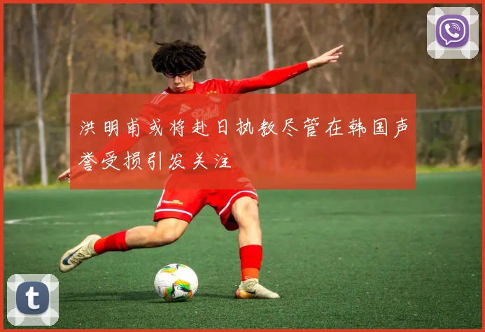 洪明甫或将赴日执教尽管在韩国声誉受损引发关注