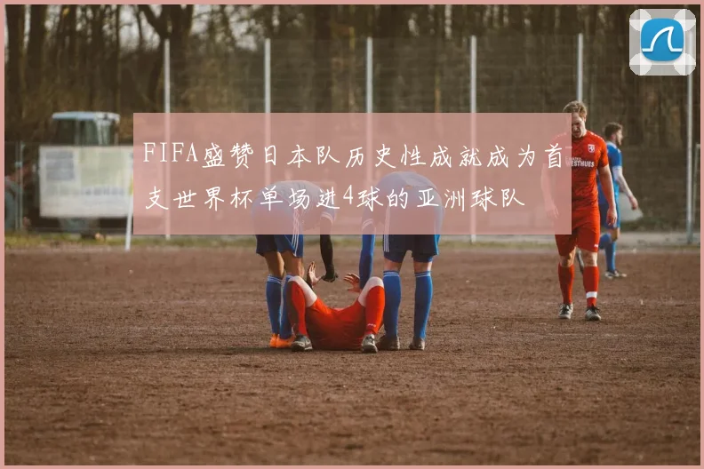 FIFA盛赞日本队历史性成就成为首支世界杯单场进4球的亚洲球队