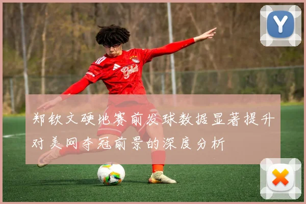 郑钦文硬地赛前发球数据显著提升对美网夺冠前景的深度分析