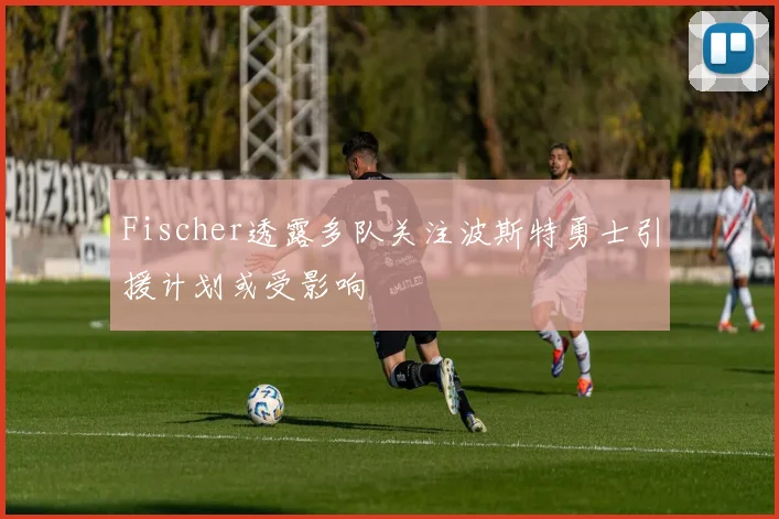 Fischer透露多队关注波斯特勇士引援计划或受影响